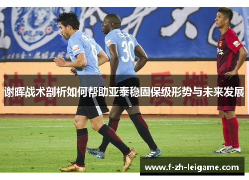 谢晖战术剖析如何帮助亚泰稳固保级形势与未来发展