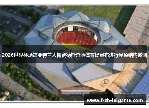 2026世界杯场馆亚特兰大梅赛德斯奔驰体育场宣布进行屋顶结构微调